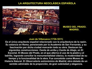 MUSEO DEL PRADO. MADRID.  LA ARQUITECTURA NEOCLÁSICA ESPAÑOLA Juan de Villanueva (1739-1811) Es el único arquitecto español relacionado con la arquitectura de la razón. Su estancia en Roma, pensionado por la Academia de San Fernando, y su fascinación por dicha ciudad marcarán toda su obra. Destacan las siguientes construcciones:  Casita de arriba y Casita de Abajo,  en El Escorial. El  Museo del Prado , en el que alterna el uso de la piedra y el ladrillo, logrando conciliar la monumentalidad clásica, la modernidad de su tiempo y la funcionalidad de la obra. Fue concebido como Museo de Historia Natural. El  Observatorio astronómico de Madrid , obra dotada de un sentido admirable de la proporción, de gran sobriedad y elegancia. 