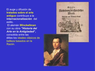 El auge y difusión de  tratados sobre el arte antiguo  contribuye a la  internacionalización   del estilo. El alemán  Winckellman  con su obra  ”Historia del Arte en la Antigüedad ”,  consolida entre las  élites los  ideales clásicos de belleza basados en la Razón. 