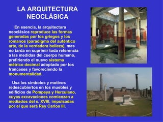 LA ARQUITECTURA NEOCLÁSICA En esencia, la arquitectura neoclásica  reproduce las formas generadas por los griegos y los romanos (paradigma del auténtico arte, de la verdadera belleza) , mas no tarda en suprimir toda referencia a las medidas del cuerpo humano, prefiriendo el nuevo  sistema métrico decimal  adoptado por los franceses y favoreciendo la  monumentalidad .  Usa los símbolos y motivos redescubiertos en los muebles y edificios de  Pompeya y Herculano, cuyas excavaciones comienzan a mediados del s. XVIII, impulsadas por el que será Rey Carlos III.   