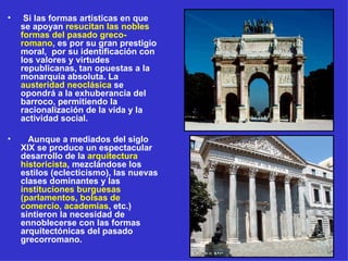 Si las formas artísticas en que se apoyan  resucitan las nobles formas del pasado greco-romano , es por su gran prestigio moral,  por su identificación con los valores y virtudes republicanas, tan opuestas a la monarquía absoluta. La  austeridad neoclásica  se opondrá a la exhuberancia del barroco, permitiendo la racionalización de la vida y la actividad social. Aunque a mediados del siglo XIX se produce un espectacular desarrollo de la  arquitectura historicista , mezclándose los estilos (eclecticismo), las nuevas clases dominantes y las  instituciones burguesas (parlamentos, bolsas de comercio, academias , etc.) sintieron la necesidad de ennoblecerse con las formas arquitectónicas del pasado grecorromano. 