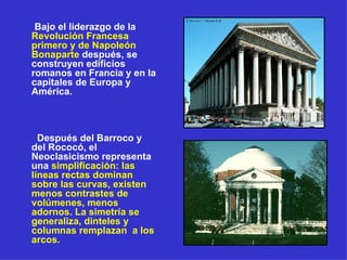 Bajo el liderazgo de la  Revolución Francesa primero y de Napoleón Bonaparte  después, se construyen edificios romanos en Francia y en la capitales de Europa y América. Después del Barroco y del Rococó, el Neoclasicismo representa una  simplificación: las líneas rectas dominan sobre las curvas, existen menos contrastes de volúmenes, menos adornos. La simetría se generaliza, dinteles y columnas remplazan  a los arcos. 