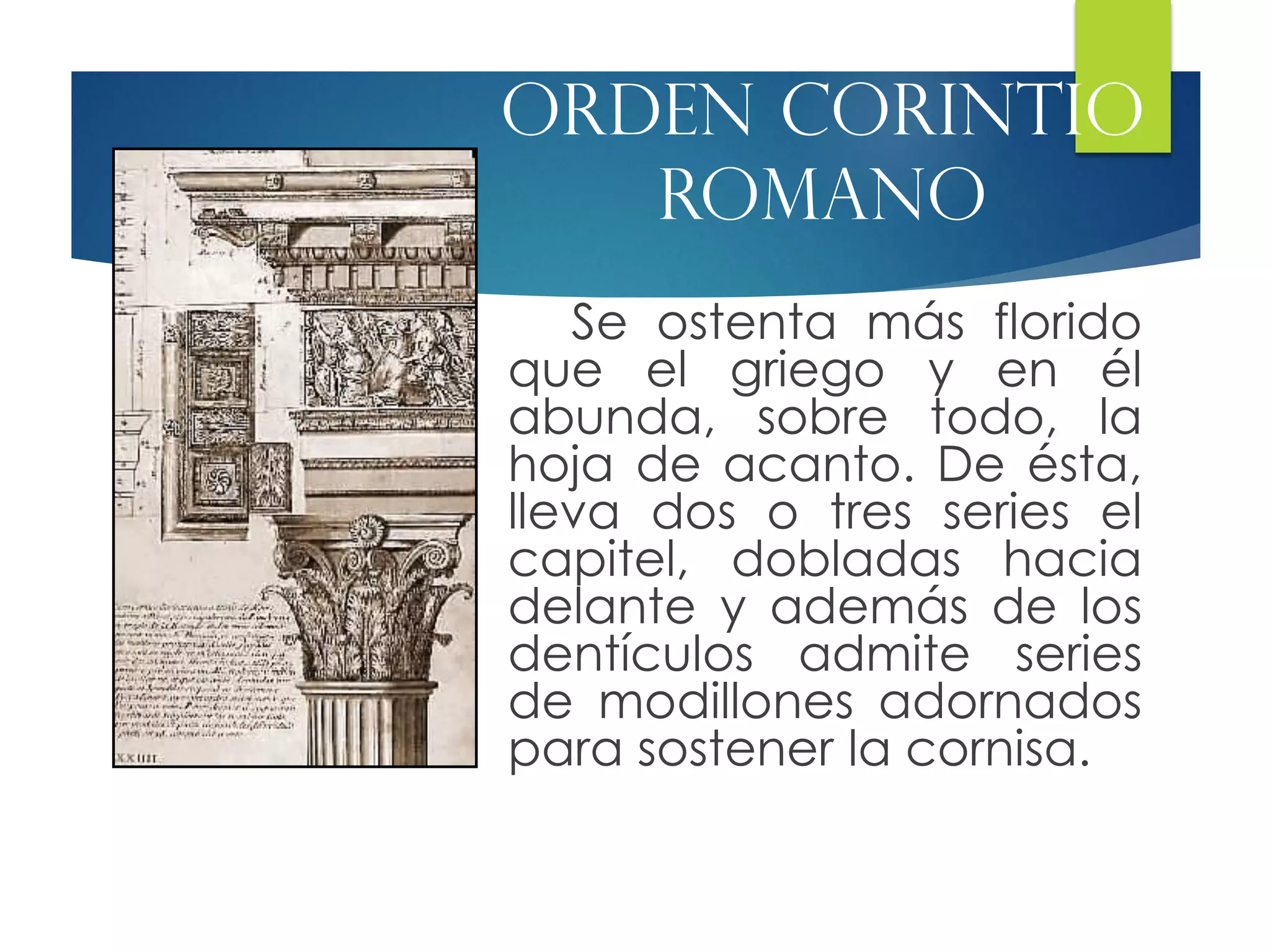 Se ostenta más florido
que el griego y en él
abunda, sobre todo, la
hoja de acanto. De ésta,
lleva dos o tres series el
capitel, dobladas hacia
delante y además de los
dentículos admite series
de modillones adornados
para sostener la cornisa.
Orden corintio
romano
 