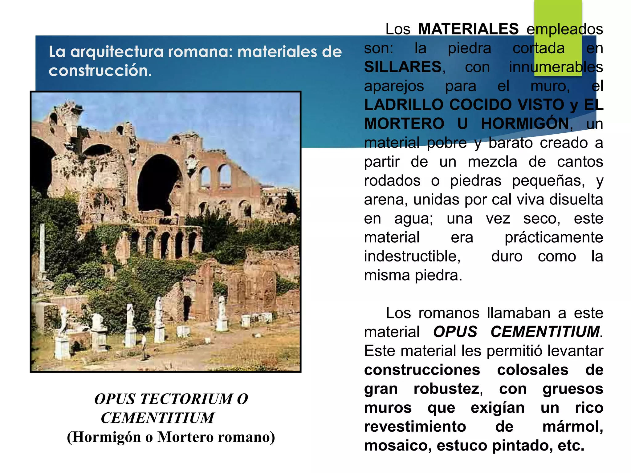La arquitectura romana: materiales de
construcción.
OPUS TECTORIUM O
CEMENTITIUM
(Hormigón o Mortero romano)
Los MATERIALES empleados
son: la piedra cortada en
SILLARES, con innumerables
aparejos para el muro, el
LADRILLO COCIDO VISTO y EL
MORTERO U HORMIGÓN, un
material pobre y barato creado a
partir de un mezcla de cantos
rodados o piedras pequeñas, y
arena, unidas por cal viva disuelta
en agua; una vez seco, este
material era prácticamente
indestructible, duro como la
misma piedra.
Los romanos llamaban a este
material OPUS CEMENTITIUM.
Este material les permitió levantar
construcciones colosales de
gran robustez, con gruesos
muros que exigían un rico
revestimiento de mármol,
mosaico, estuco pintado, etc.
 