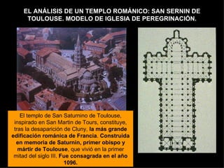 EL ANÁLISIS DE UN TEMPLO ROMÁNICO: SAN SERNIN DE TOULOUSE. MODELO DE IGLESIA DE PEREGRINACIÓN. El templo de San Saturnino de Toulouse, inspirado en San Martin de Tours, constituye, tras la desaparición de Cluny,  la más grande edificación románica de Francia .  Construida en memoria de Saturnin, primer obispo y mártir de Toulouse , que vivió en la primer mitad del siglo III.  Fue consagrada en el año 1096. 