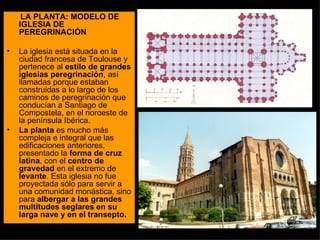 LA PLANTA: MODELO DE IGLESIA DE PEREGRINACIÓN La iglesia está situada en la ciudad francesa de Toulouse y pertenece al  estilo de grandes iglesias peregrinación , así llamadas porque estaban construidas a lo largo de los caminos de peregrinación que conducían a Santiago de Compostela, en el noroeste de la península Ibérica. La planta  es mucho más compleja e integral que las edificaciones anteriores, presentado la  forma de cruz latina , con el  centro de gravedad  en el extremo de  levante . Esta iglesia no fue proyectada sólo para servir a una comunidad monástica, sino para  albergar a las grandes multitudes seglares en su larga nave y en el transepto. 