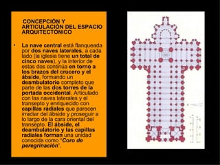 CONCEPCIÓN Y ARTICULACIÓN DEL ESPACIO ARQUITECTÓNICO La nave central  está flanqueada por  dos naves laterales , a cada lado (la iglesia tiene  un total de cinco naves ), y la interior de estas dos continúa  en torno a   los brazos del crucero y el ábside , formando un  deambulatorio  completo que parte de las  dos torres de la portada occidental . Articulado con las naves laterales y el transepto y enriquecido con  capillas radiales  que parecen irradiar del ábside y proseguir a lo largo de la cara oriental del transepto.  El ábside, el deambulatorio y las capillas radiales forman  una unidad conocida como “ Coro de peregrinación ”.  