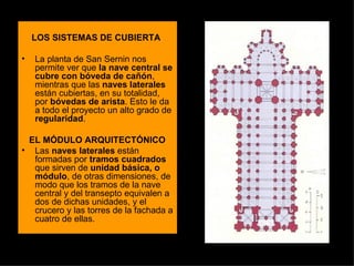 LOS SISTEMAS DE CUBIERTA La planta de San Sernin nos permite ver que  la nave central se cubre con bóveda de cañón , mientras que las  naves laterales  están cubiertas, en su totalidad, por  bóvedas de arista . Esto le da a todo el proyecto un alto grado de  regularidad .  EL MÓDULO ARQUITECTÓNICO Las  naves laterales  están formadas por  tramos cuadrados  que sirven de  unidad básica, o módulo , de otras dimensiones, de modo que los tramos de la nave central y del transepto equivalen a dos de dichas unidades, y el crucero y las torres de la fachada a cuatro de ellas. 
