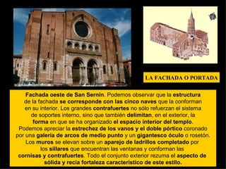 E Fachada oeste de San Sernin . Podemos observar que la  estructura de la fachada  se corresponde con las cinco naves  que la conforman en su interior. Los grandes  contrafuertes  no sólo refuerzan el sistema de soportes interno, sino que también  delimitan , en el exterior, la forma  en que se ha organizado  el espacio interior del templo . Podemos apreciar la  estrechez de los vanos y el doble pórtico  coronado por una  galería de arcos de medio punto  y un  gigantesco óculo  o rosetón. Los  muros  se elevan sobre un  aparejo de ladrillos completado  por  los  sillares  que encuentran las ventanas y conforman las  cornisas y contrafuertes . Todo el conjunto exterior rezuma el  aspecto de  sólida y recia fortaleza característico de este estilo. LA FACHADA O PORTADA 
