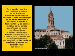 En el  exterior , esta rica  articulación se acrecienta  por los  diferentes niveles de los tejados  que  destacan la nave y el transepto de las naves interiores y  exteriores, el ábside, el deambulatorio y las capillas radiales ; por las bandas  que refuerzan los muros  entre las ventanas y portales y por  la gran  torre del crucero  (terminada  en época gótica y más alta que  en el proyecto primitivo). Por desgracia,  las dos torres de la fachada quedaron sin  terminar , y sólo  son muñones. 
