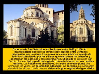 Cabecera de San Saturnino, en Toulouse, entre 1060 y 1150. Al deambulatorio del coro se abren cinco capillas entre ventanas, culminadas por un óculo. Los muros se elevan sobre un aparejo de ladrillos completado por los sillares que encuadran las ventanas y conforman las cornisas y los contrafuertes.   El ábside  la iglesia de San Sernin ofrece el  típico perfil de la girola o deambulatorio con sus capillas radiales . Los  volúmenes cilíndricos , los  arcos de medio punto  que enmarcan los vanos, las  columnillas adosadas , las  cornisas  que sobresalen y las distintas alturas, conforman un  sistema de gran regularidad geométrica .  