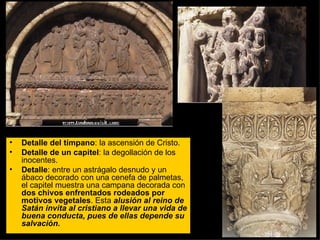 Detalle del tímpano : la ascensión de Cristo. Detalle de un capitel : la degollación de los inocentes. Detalle : entre un astrágalo desnudo y un ábaco decorado con una cenefa de palmetas, el capitel muestra una campana decorada con  dos chivos enfrentados rodeados por motivos vegetales . Esta  alusión al reino de Satán invita al cristiano a llevar una vida de buena conducta, pues de ellas depende su salvación.  