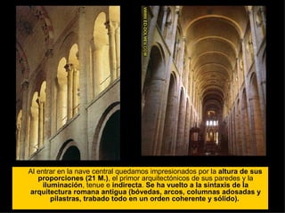 Al entrar en la nave central quedamos impresionados por la  altura de sus proporciones (21 M.) , el primor arquitectónicos de sus paredes y la  iluminación , tenue e  indirecta .  Se ha vuelto a la sintaxis de la arquitectura romana antigua (bóvedas, arcos, columnas adosadas y pilastras, trabado todo en un orden coherente y sólido).  