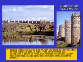 ARQUITECTURA CIVIL Y MILITAR Recinto fortificado de Ávila, siglo XII. Con una altura de 12 m, la cortina se halla jalonada a cada 20 m por torres semicirculares que acompañan el camino de ronda. Esta fortaleza presenta la catedral y las casas de los notables adosadas a la muralla para garantizar la defensa. 