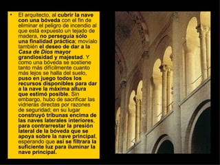El arquitecto, al  cubrir la nave con una bóveda  con el fin de eliminar el peligro de incendio al que está expuesto un tejado de madera,  no perseguía sólo una finalidad práctica ; movíalo también  el deseo de dar a la  Casa de Dios  mayor grandiosidad y majestad . Y como una bóveda se sostiene tanto más difícilmente cuanto más lejos se halla del suelo,  puso en juego todos los recursos disponibles para dar a la nave la máxima altura que estimó posible . Sin embargo, hubo de sacrificar las vidrieras directas por razones de seguridad; en su lugar  construyó tribunas encima de las naves laterales interiores ,  para contrarrestar la presión lateral de la bóveda que se apoya sobre la nave principal , esperando que  así se filtrara la suficiente luz para iluminar la nave principal.  