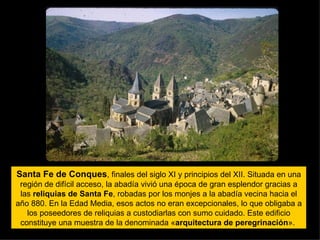 Santa Fe de Conques , finales del siglo XI y principios del XII. Situada en una región de difícil acceso, la abadía vivió una época de gran esplendor gracias a las  reliquias de Santa Fe , robadas por los monjes a la abadía vecina hacia el año 880. En la Edad Media, esos actos no eran excepcionales, lo que obligaba a los poseedores de reliquias a custodiarlas con sumo cuidado. Este edificio constituye una muestra de la denominada « arquitectura de peregrinación ».  