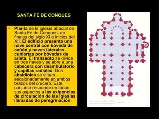 SANTA FE DE CONQUES Planta  de la iglesia abacial de Santa Fe de Conques, de finales del siglo XI e inicios del XII.  El edificio presenta una nave central con bóveda de cañón y naves laterales cubiertas por bóvedas de arista . El  transepto  se divide en tres naves y se abre a una  cabecera con deambulatorio y capillas radiales . Dos  absidiolas  se sitúan escalonadamente en ambos brazos del crucero. Este conjunto responde en todos sus aspectos a  las exigencias de circulación de las iglesias llamadas de peregrinación .  