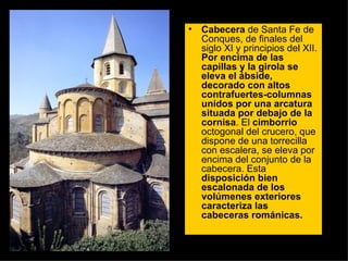 Cabecera  de Santa Fe de Conques, de finales del siglo XI y principios del XII.  Por encima de las capillas y la girola se eleva el ábside, decorado con altos contrafuertes-columnas unidos por una arcatura situada por debajo de la cornisa . El  cimborrio  octogonal del crucero, que dispone de una torrecilla con escalera, se eleva por encima del conjunto de la cabecera. Esta  disposición bien escalonada de los volúmenes exteriores caracteriza las cabeceras románicas.  