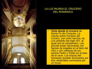 LA LUZ INUNDA EL CRUCERO DEL ROMÁNICO Vista desde el crucero  de Santa Fe de Conques. La cúpula sobre trompas del crucero, con ocho nervios, es una añadido del siglo XIV, al igual que el campanario. Las enjutas están decoradas con figuras de ángeles en el lado del coro y con cabezas de los santos Pedro y Pablo en el lado de la nave. Los brazos del transepto quedan iluminados por dos ventanales coronados por un óculo.  