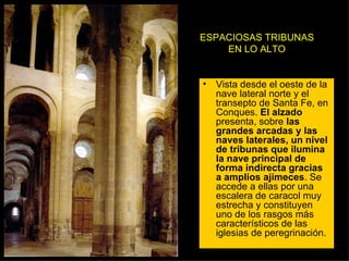 ESPACIOSAS TRIBUNAS EN LO ALTO Vista desde el oeste de la nave lateral norte y el transepto de Santa Fe, en Conques.  El alzado  presenta, sobre  las grandes arcadas y las naves laterales, un nivel de tribunas que ilumina la nave principal de forma indirecta gracias a amplios ajimeces . Se accede a ellas por una escalera de caracol muy estrecha y constituyen uno de los rasgos más característicos de las iglesias de peregrinación.  