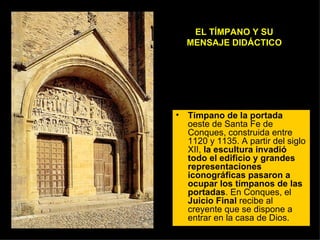 EL TÍMPANO Y SU MENSAJE DIDÁCTICO Tímpano de la portada  oeste de Santa Fe de Conques, construida entre 1120 y 1135. A partir del siglo XII,  la escultura invadió todo el edificio y grandes representaciones iconográficas pasaron a ocupar los tímpanos de las portadas . En Conques, el  Juicio Final  recibe al creyente que se dispone a entrar en la casa de Dios.  