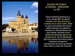 IGLESIA DE PARAY  LE MONIAL , BORGOÑA (s. XII) Paray-le-Monial pertenecía a  Cluny  desde 999. Su iglesia muestra  una copia reducida y modesta de su casa madre . Dada su corta comunidad renuncia al doble transepto, la cabecera mantiene un deambulatorio con tres capillas, tomando como modelo las llamadas  iglesias de peregrinación . En la ordenación del muro interior de la nave central mantiene el esquema: intercolumnio de arcos apuntados, falso triforio y orden de ventanas.  