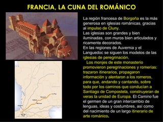 FRANCIA, LA CUNA DEL ROMÁNICO La región francesa de  Borgoña  es la más generosa en iglesias románicas, gracias al  impulso de Cluny. Las iglesias son grandes y bien iluminadas, con muros bien articulados y ricamente decorados. En las regiones de Auvernia y el Languedoc se siguen los modelos de las  iglesias de peregrinación . Los monjes de este monasterio promovieron peregrinaciones y romerías: trazaron itinerarios, propagaron información y alentaron a los romeros, para que, andando y cantando, sobre todo por los caminos que conducían a Santiago de Compostela, construyeran de veras la unidad de Europa . El  Camino  fue el germen de un gran intercambio de lenguas, ideas y costumbres, así como del nacimiento de un largo  itinerario de arte románico . 
