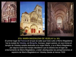 STA. MARÍA MAGDALENA DE VEZELAY (s. XII) El primer lugar de  Francia  en el que se sabe que hubo culto a María Magdalena fue la ciudad de  Vézelay , en  Borgoña . Aunque, según parece, en sus inicios el templo de Vézelay estaba dedicado a la virgen María, y no a María Magdalena, por alguna razón los monjes decidieron que la abadía era el lugar de enterramiento de María Magdalena, y están atestiguadas las peregrinaciones al sepulcro de María Magdalena en Vézelay desde al menos 1030  