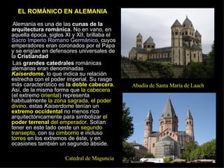 EL ROMÁNICO EN ALEMANIA  Alemania es una de las  cunas de la arquitectura románica . No en vano, en aquella época, siglos XI y XII, brillaba el  Sacro Imperio Romano Germánico , cuyos emperadores eran coronados por el Papa y se erigían en defensores universales de la  Cristiandad .  Las  grandes catedrales  románicas alemanas eran denominadas  Kaiserdome , lo que indica su relación estrecha con el poder imperial. Su rasgo más característico es  la doble cabecera . Así, de la misma forma que  la cabecera  (el extremo  oriental ) representa habitualmente  la zona sagrada, el poder divino , estas  Kaiserdome  tenían un  extremo occidental  no menos rico arquitectónicamente para simbolizar  el  poder terrenal  del emperador . Solían tener en este lado oeste un  segundo transepto , con su  cimborrio  e incluso  torres  en los extremos de éste, y en ocasiones también un segundo ábside. Catedral de Maguncia Abadía de Santa María de Laach 