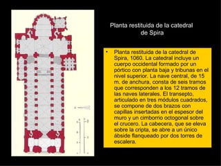 Planta restituida de la catedral  de Spira Planta restituida de la catedral de Spira, 1060. La catedral incluye un cuerpo occidental formado por un pórtico con planta baja y tribunas en el nivel superior. La nave central, de 15 m. de anchura, consta de seis tramos que corresponden a los 12 tramos de las naves laterales. El transepto, articulado en tres módulos cuadrados, se compone de dos brazos con capillas insertadas en el espesor del muro y un cimborrio octogonal sobre el crucero. La cabecera, que se eleva sobre la cripta, se abre a un único ábside flanqueado por dos torres de escalera.  