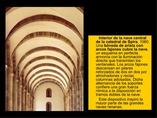 Interior de la nave central de la catedral de Spira , 1060. Una  bóveda de arista con arcos fajones cubre la nave , un esquema en perfecta armonía con la iluminación directa que transmiten los ventanales. Los arcos fajones descansan en pilares reforzados de dos en dos por almohadones y recias columnas adosadas. Dicha alternancia de los soportes confiere una gran fuerza rítmica a la disposición en tramos dobles de la nave.  Este dispositivo inspiró la mayor parte de las grandes naves renanas.  