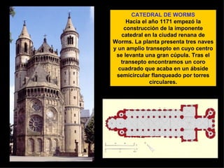 CATEDRAL DE WORMS Hacia el año 1171 empezó la construcción de la imponente catedral en la ciudad renana de Worms. La planta presenta tres naves y un amplio transepto en cuyo centro se levanta una gran cúpula. Tras el transepto encontramos un coro cuadrado que acaba en un ábside semicircular flanqueado por torres circulares. 