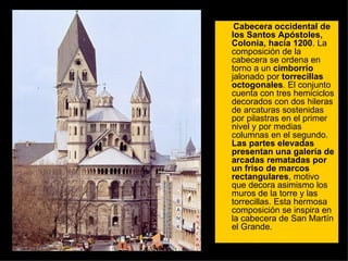 Cabecera occidental de los Santos Apóstoles, Colonia, hacia 1200 . La composición de la cabecera se ordena en torno a un  cimborrio  jalonado por  torrecillas octogonales . El conjunto cuenta con tres hemiciclos decorados con dos hileras de arcaturas sostenidas por pilastras en el primer nivel y por medias columnas en el segundo.  Las partes elevadas presentan una galería de arcadas rematadas por un friso de marcos rectangulares , motivo que decora asimismo los muros de la torre y las torrecillas. Esta hermosa composición se inspira en la cabecera de San Martín el Grande.  