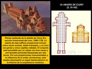 LA ABADÍA DE CLUNY  (S. XI-XII) Planta restituida de la abadía de Cluny III y sección transversal del coro, 1080-1130. La planta de este edificio excepcional incluye cinco naves anchas, doble transepto, y un coro con girola y cinco capillas radiales. El conjunto está precedido por un nártex con tres naves y una fachada porticada flanqueada por dos torres. Por sus proporciones monumentales y la influencia de la orden cluniacense, esta abadía desempeñó un papel destacadísimo en la historia de la arquitectura románica  