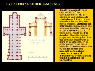 Planta de conjunto  de la catedral de Durham, consagrada en 1133. El edificio es  una variante de planta benedictina , con una nave de ocho tramos y dos naves laterales,  un transepto sobresaliente  provisto de una sola nave lateral en el este, y un  coro profundo  cuatro tramos prolongado por  tres ábsides . El ábside axial se proyecta al exterior y los otros dos se hallan inscritos en el muro de la cabecera, en la prolongación de las naves laterales. Este edificio ilustra la  nueva tendencia que apareció en Inglaterra caracterizada por el alargamiento de las iglesias y la ampliación de los transeptos .  LA CATEDRAL DE DURHAM (S. XII) 