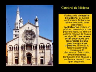 Fachada de  la catedral de Módena . El cuerpo central de la fachada se halla encuadrado entre poderosos  contrafuertes . Sobre un pórtico, coronado por una pequeña logia, se abre un enorme rosetón de finales del siglo XII.  Los muros están decorados con las arcadas de una galería con vanos tripartitos . El conjunto recurre a atrevidos contrastes de claroscuros. Este motivo ornamental rodea también los tres ábsides y confiere al conjunto una gran elegancia.  Catedral de Módena 
