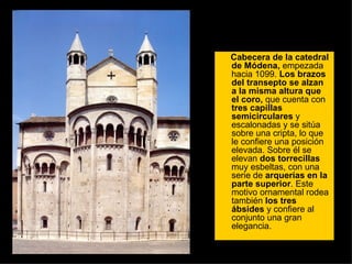 Cabecera de la catedral de Módena,  empezada hacia 1099.  Los brazos del transepto se alzan a la misma altura que el coro,  que cuenta con  tres   capillas semicirculares  y escalonadas y se sitúa sobre una cripta, lo que le confiere una posición elevada. Sobre él se elevan  dos torrecillas  muy esbeltas, con una serie de  arquerías en la parte superior . Este motivo ornamental rodea también  los tres ábsides  y confiere al conjunto una gran elegancia.  