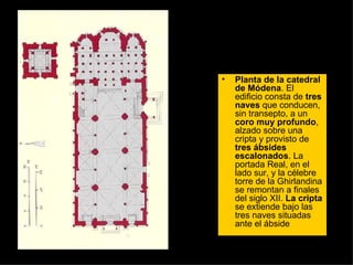 Planta de la catedral de Módena . El edificio consta de  tres naves  que conducen, sin transepto, a un  coro muy profundo , alzado sobre una cripta y provisto de  tres ábsides escalonados . La portada Real, en el lado sur, y la célebre torre de la Ghirlandina se remontan a finales del siglo XII.  La cripta  se extiende bajo las tres naves situadas ante el ábside  