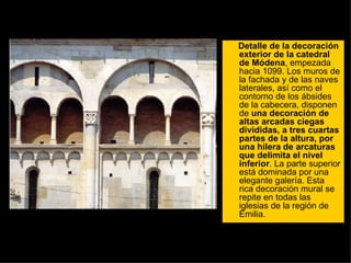Detalle de la decoración exterior de la catedral de Módena , empezada hacia 1099. Los muros de la fachada y de las naves laterales, así como el contorno de los ábsides de la cabecera, disponen de  una decoración de altas arcadas ciegas divididas, a tres cuartas partes de la altura, por una hilera de arcaturas que delimita el nivel inferior . La parte superior está dominada por una elegante galería. Esta rica decoración mural se repite en todas las iglesias de la región de Emilia.  