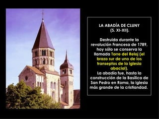 LA ABADÍA DE CLUNY  (S. XI-XII). Destruida durante la revolución Francesa de 1789, hoy sólo se conserva la llamada  Torre del Reloj (el brazo sur de uno de los transeptos de la iglesia abacial). La abadía fue, hasta la construcción de la Basílica de San Pedro en Roma, la iglesia más grande de la cristiandad.  