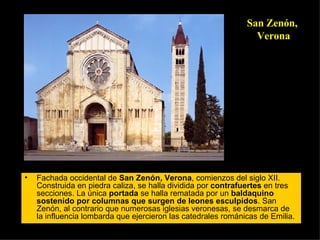 Fachada occidental de  San Zenón, Verona , comienzos del siglo XII. Construida en piedra caliza, se halla dividida por  contrafuertes  en tres secciones. La única  portada  se halla rematada por un  baldaquino   sostenido por columnas que surgen de leones esculpidos . San Zenón, al contrario que numerosas iglesias veronesas, se desmarca de la influencia lombarda que ejercieron las catedrales románicas de Emilia.  San Zenón, Verona 