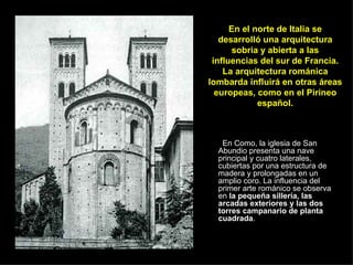 En Como, la iglesia de San Abundio presenta una nave principal y cuatro laterales, cubiertas por una estructura de madera y prolongadas en un amplio coro. La influencia del primer arte románico se observa en  la pequeña sillería, las arcadas exteriores y las dos torres campanario de planta cuadrada .  En el norte de Italia se desarrolló una arquitectura sobria y abierta a las influencias del sur de Francia. La arquitectura románica lombarda influirá en otras áreas europeas, como en el Pirineo español. 