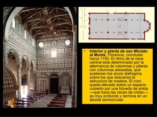 Interior y planta de san Miniato al Monte , Florencia, concluida hacia 1150. El ritmo de la nave central está determinado por la alternancia de columnas y pilares con columnas adosadas, que sostienen los arcos diafragma sobre los que descansa la estructura de madera. El coro queda elevado sobre un espacio cubierto por una bóveda de arista —que hace las veces de cripta—; es muy profundo y termina en un ábside semicircular.  