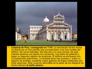 Catedral de Pisa, consagrada en 1118 . La decoración de los muros se distribuye en tres plantas que corresponden a los tres niveles del edificio: las naves laterales, las tribunas y la nave central. De esta manera aparece una planta con arcaturas, una hilera de pilastras y luego un segundo registro de arcaturas. El edificio se enriquece con incrustaciones policromas. La fachada tiene tres puertas y, sobre un registro de arcadas, presenta cuatro galerías de logias sostenidas por finas columnas. Este conjunto admirable de la plaza de los Milagros ha hecho famoso  el estilo pisano .  