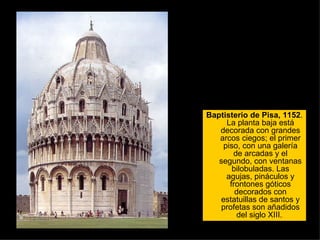 Baptisterio de Pisa, 1152 . La planta baja está decorada con grandes arcos ciegos; el primer piso, con una galería de arcadas y el segundo, con ventanas bilobuladas. Las agujas, pináculos y frontones góticos decorados con estatuillas de santos y profetas son añadidos del siglo XIII.  