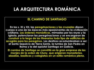 LA ARQUITECTURA ROMÁNICA EL CAMINO DE SANTIAGO En los s. XI y XII, las  peregrinaciones y las cruzadas  dieron cuerpo a una de las épocas más apasionantes de la civilización cristiana.  Las órdenes monásticas , mimadas por los reyes y la Iglesia, potenciaron las peregrinaciones y se encargaron de  construir a lo largo de los itinerarios todo tipo de edificios de acogida para los peregrinos . Los destinos acostumbraban a ser: el Santo Sepulcro de Tierra Santa, la tumba de San Pedro en Roma y la del apóstol Santiago en Galicia. El camino de Santiago se convirtió en la gran empresa de los monjes de la orden de Cluny, que erigieron monasterios, abadías, basílicas y colegiatas en un estilo románico pleno. 