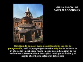 Considerada como el punto de partida de las iglesias de peregrinación , vivió su apogeo gracias a las  reliquias  de la Santa Fe. En el exterior, la cabecera revela la excelente articulación de los volúmenes a diferente altura: las capillas dan lugar al ábside y el ábside al cimborrio octogonal del crucero IGLESIA ABACIAL DE SANTA FE DE CONQUES 