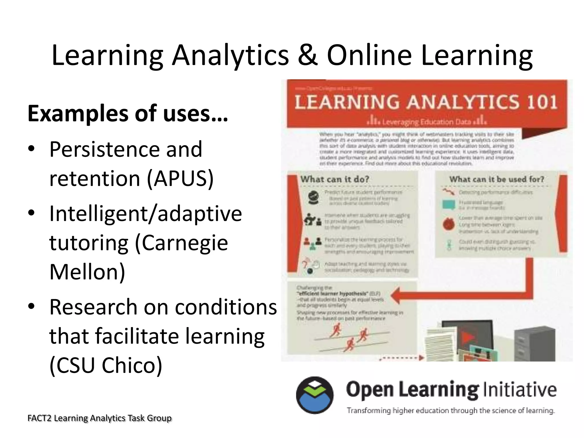 Learning Analytics & Online Learning
Examples of uses…
• Persistence and
retention (APUS)
• Intelligent/adaptive
tutoring (Carnegie
Mellon)
• Research on conditions
that facilitate learning
(CSU Chico)
FACT2 Learning Analytics Task Group

 