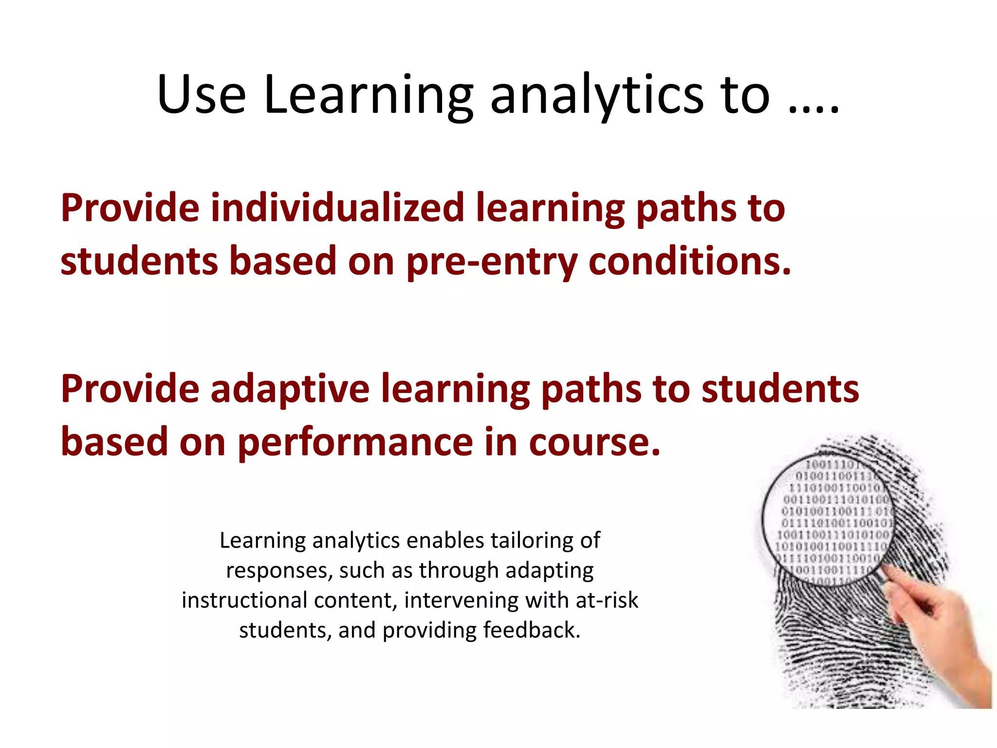 Use Learning analytics to ….
Provide individualized learning paths to
students based on pre-entry conditions.
Provide adaptive learning paths to students
based on performance in course.
Learning analytics enables tailoring of
responses, such as through adapting
instructional content, intervening with at-risk
students, and providing feedback.

 