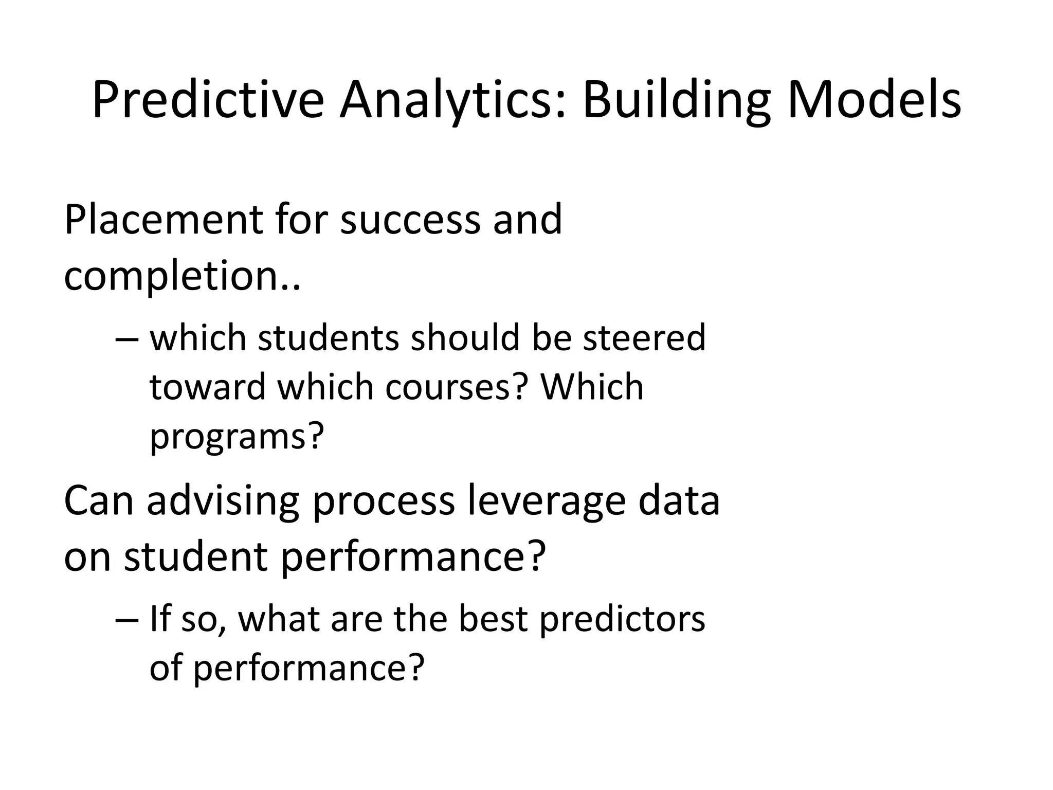 Predictive Analytics: Building Models
Placement for success and
completion..
– which students should be steered
toward which courses? Which
programs?

Can advising process leverage data
on student performance?
– If so, what are the best predictors
of performance?

 