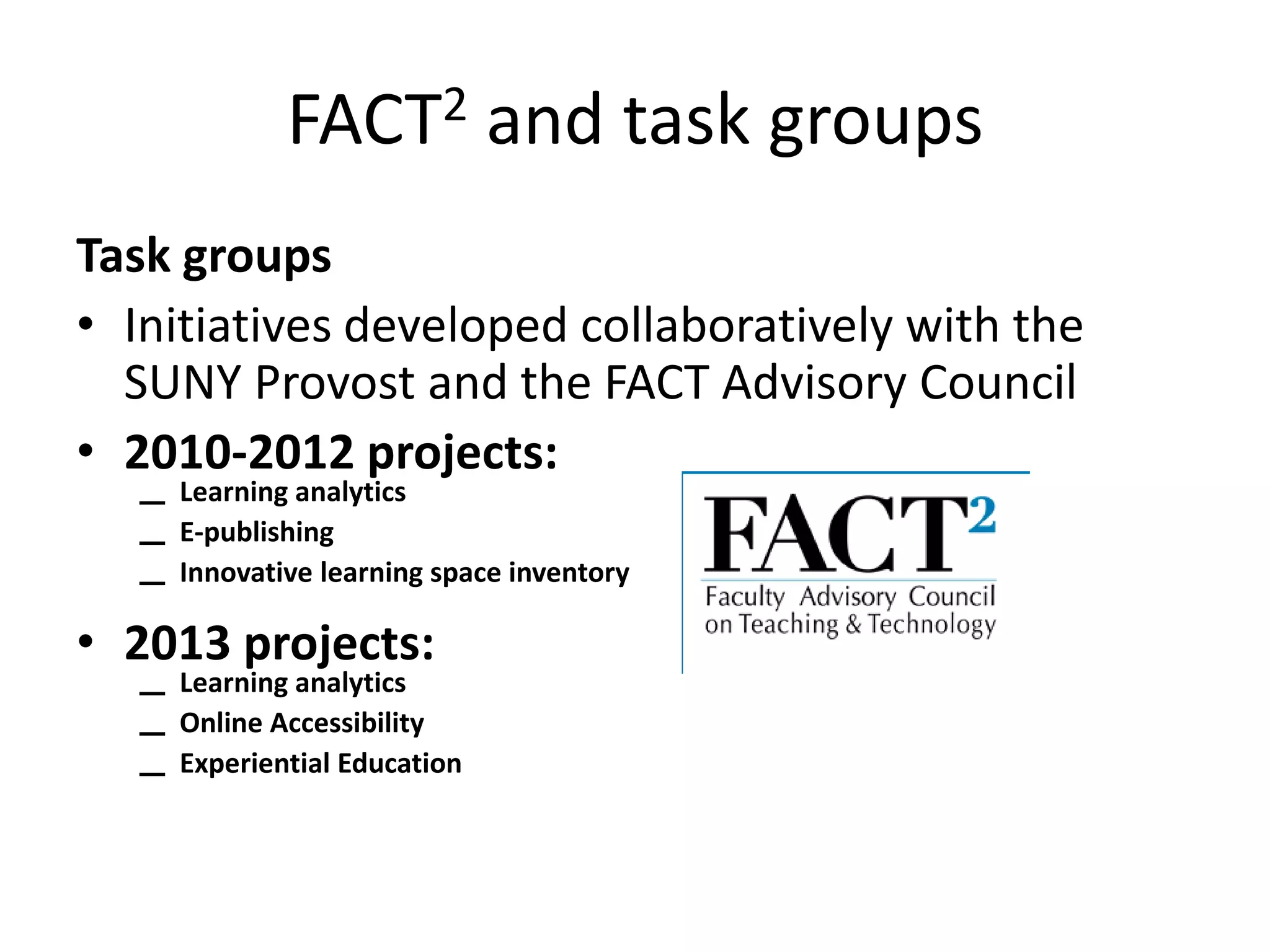 FACT2 and task groups
Task groups
• Initiatives developed collaboratively with the
SUNY Provost and the FACT Advisory Council
• 2010-2012 projects:
–
–
–

Learning analytics
E-publishing
Innovative learning space inventory

• 2013 projects:
–
–
–

Learning analytics
Online Accessibility
Experiential Education

 